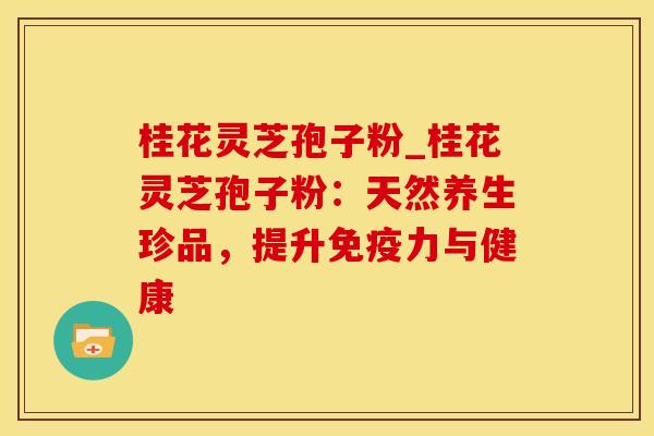 桂花灵芝孢子粉_桂花灵芝孢子粉：天然养生珍品，提升免疫力与健康