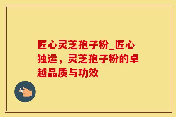 匠心灵芝孢子粉_匠心独运,灵芝孢子粉的卓越品质与功效 匠心灵芝孢子粉_匠心独运,灵芝孢子粉的卓越品质与功效