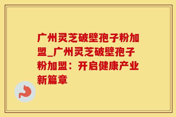 广州灵芝破壁孢子粉加盟_广州灵芝破壁孢子粉加盟：开启健康产业新篇章