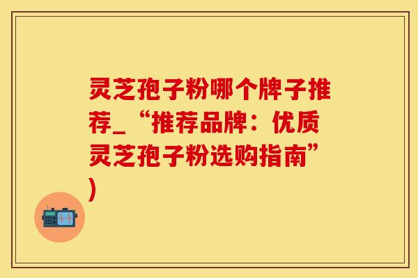 灵芝孢子粉哪个牌子推荐_“推荐品牌：优质灵芝孢子粉选购指南”)