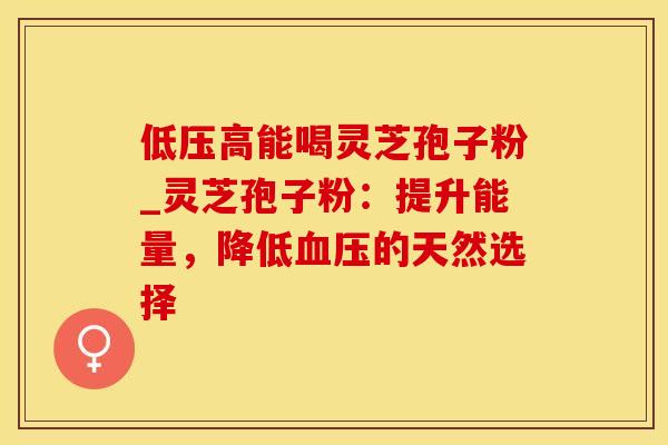 低压高能喝灵芝孢子粉_灵芝孢子粉：提升能量，降低血压的天然选择