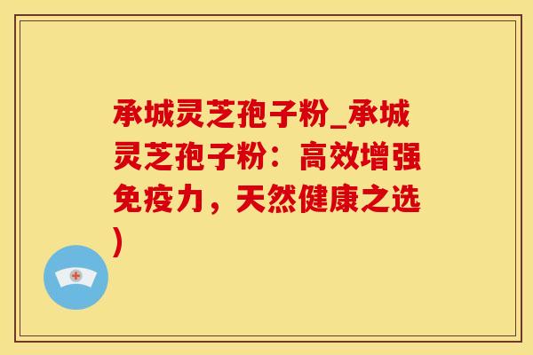 承城灵芝孢子粉_承城灵芝孢子粉：高效增强免疫力，天然健康之选)
