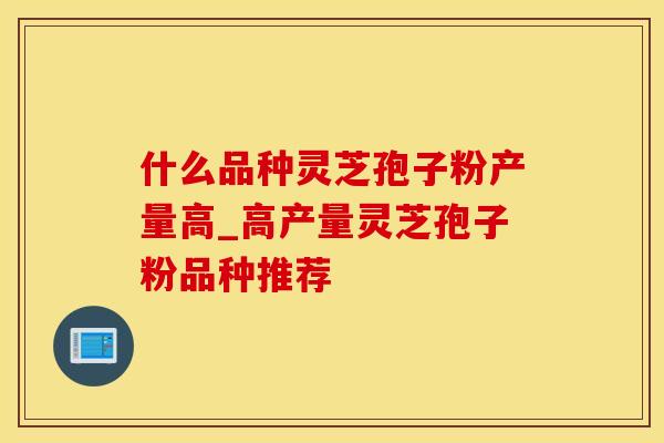 什么品种灵芝孢子粉产量高_高产量灵芝孢子粉品种推荐