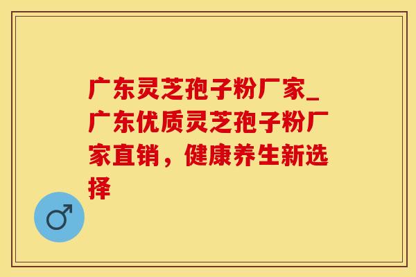 广东灵芝孢子粉厂家_广东优质灵芝孢子粉厂家直销，健康养生新选择