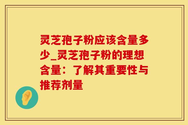 灵芝孢子粉应该含量多少_灵芝孢子粉的理想含量：了解其重要性与推荐剂量