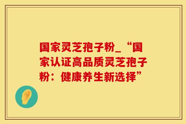 国家灵芝孢子粉_“国家认证高品质灵芝孢子粉：健康养生新选择”