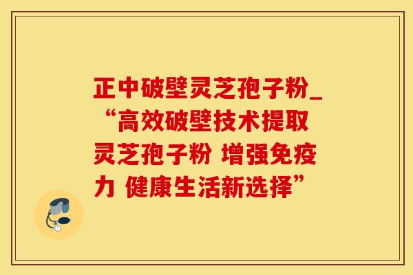 正中破壁灵芝孢子粉_“高效破壁技术提取 灵芝孢子粉 增强免疫力 健康生活新选择”