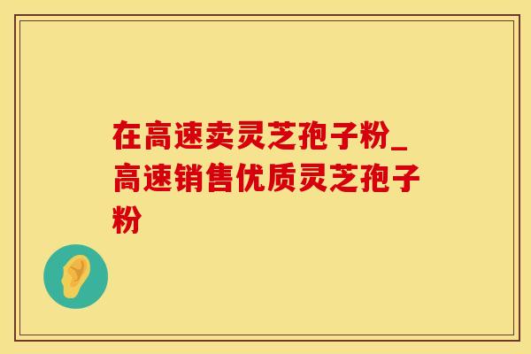 在高速卖灵芝孢子粉_高速销售优质灵芝孢子粉