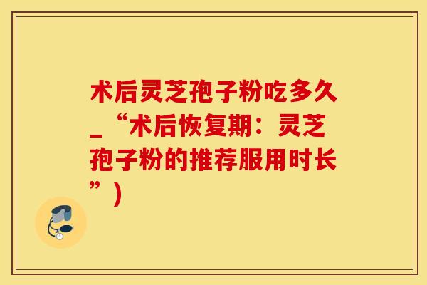 术后灵芝孢子粉吃多久_“术后恢复期：灵芝孢子粉的推荐服用时长”)