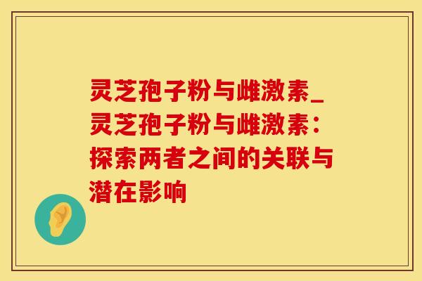 灵芝孢子粉与雌激素_灵芝孢子粉与雌激素：探索两者之间的关联与潜在影响