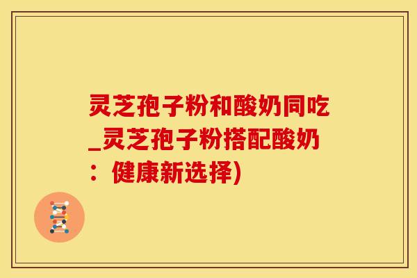 灵芝孢子粉和酸奶同吃_灵芝孢子粉搭配酸奶：健康新选择)