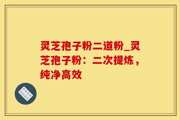 灵芝孢子粉二道粉_灵芝孢子粉：二次提炼，纯净高效