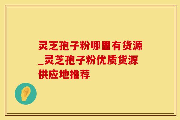 灵芝孢子粉哪里有货源_灵芝孢子粉优质货源供应地推荐