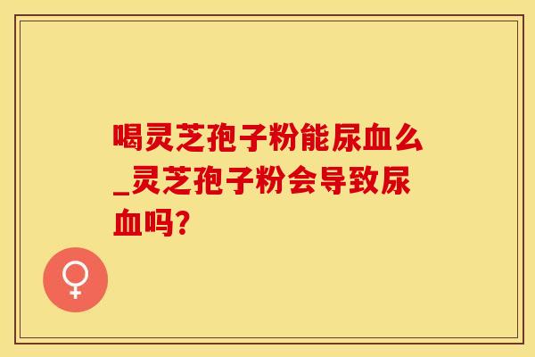 喝灵芝孢子粉能尿血么_灵芝孢子粉会导致尿血吗？