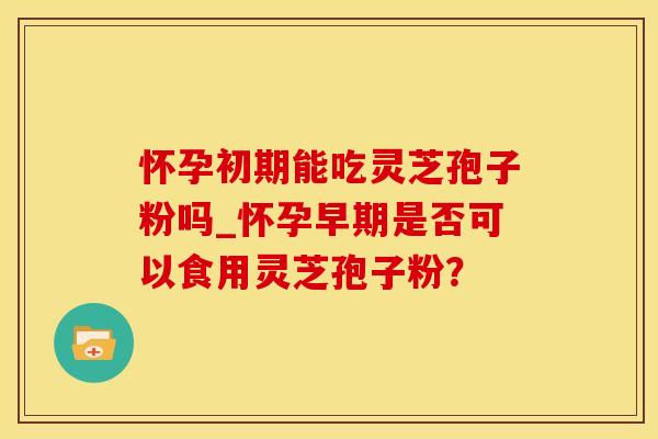 怀孕初期能吃灵芝孢子粉吗_怀孕早期是否可以食用灵芝孢子粉？