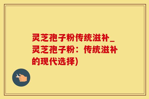 灵芝孢子粉传统滋补_灵芝孢子粉：传统滋补的现代选择)