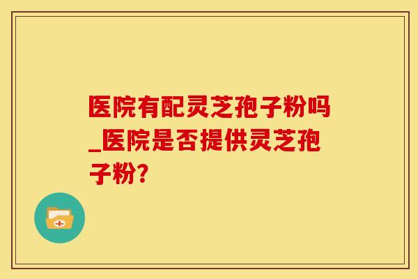 医院有配灵芝孢子粉吗_医院是否提供灵芝孢子粉？