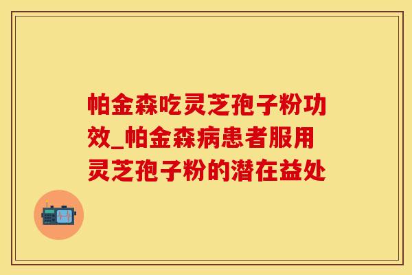帕金森吃灵芝孢子粉功效_帕金森病患者服用灵芝孢子粉的潜在益处