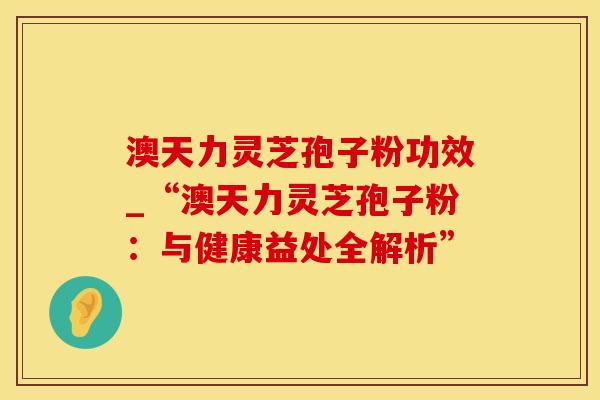 澳天力灵芝孢子粉功效_“澳天力灵芝孢子粉：与健康益处全解析”