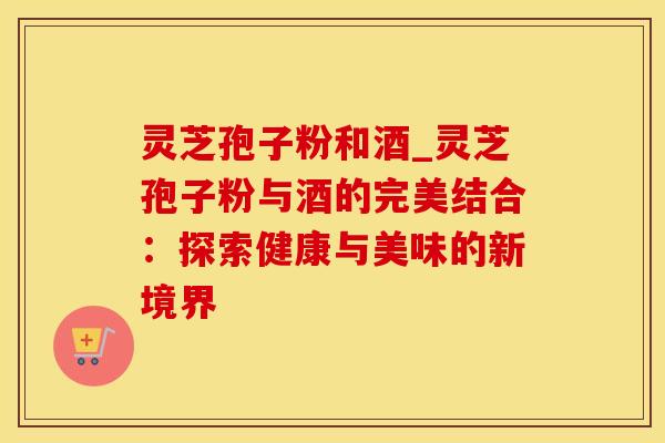 灵芝孢子粉和酒_灵芝孢子粉与酒的完美结合：探索健康与美味的新境界