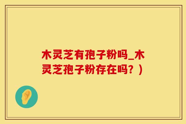 木灵芝有孢子粉吗_木灵芝孢子粉存在吗？)