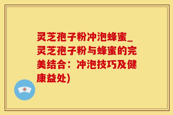 灵芝孢子粉冲泡蜂蜜_灵芝孢子粉与蜂蜜的完美结合：冲泡技巧及健康益处)