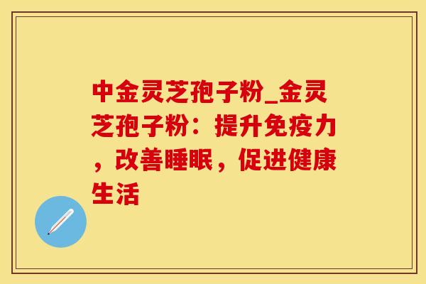中金灵芝孢子粉_金灵芝孢子粉：提升免疫力，改善睡眠，促进健康生活