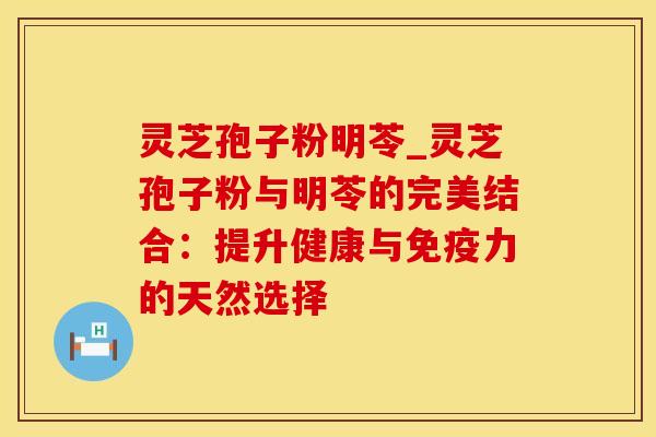 灵芝孢子粉明苓_灵芝孢子粉与明苓的完美结合：提升健康与免疫力的天然选择