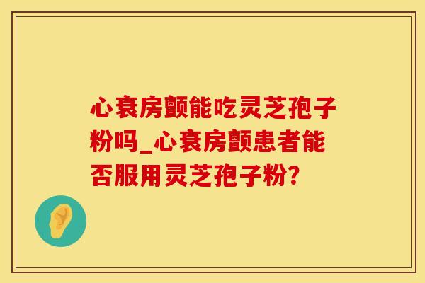 心衰房颤能吃灵芝孢子粉吗_心衰房颤患者能否服用灵芝孢子粉？