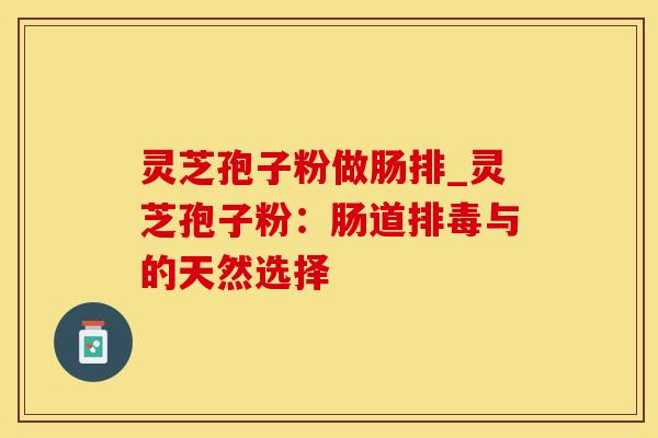 灵芝孢子粉做肠排_灵芝孢子粉：肠道排毒与的天然选择