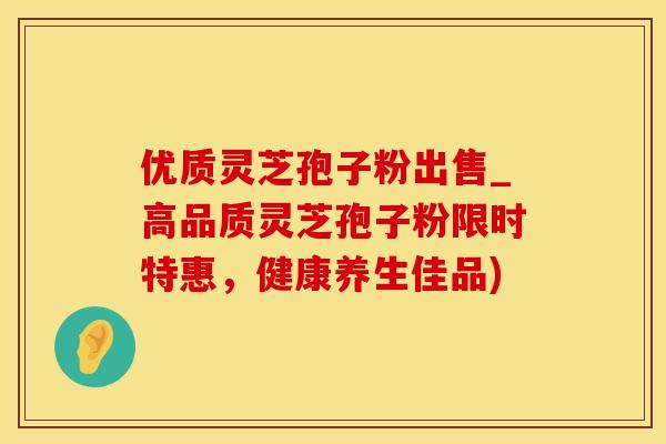 优质灵芝孢子粉出售_高品质灵芝孢子粉限时特惠，健康养生佳品)