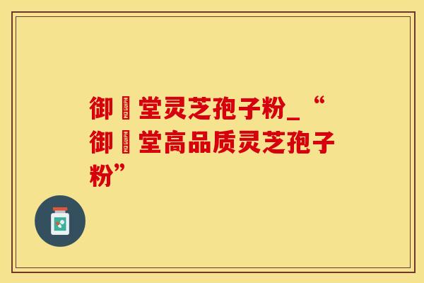 御氿堂灵芝孢子粉_“御氿堂高品质灵芝孢子粉”