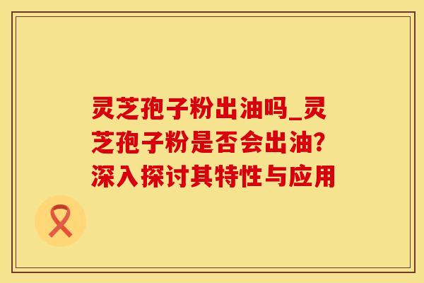 灵芝孢子粉出油吗_灵芝孢子粉是否会出油？深入探讨其特性与应用