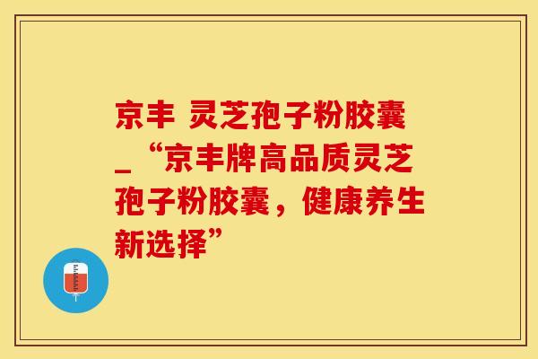 京丰 灵芝孢子粉胶囊_“京丰牌高品质灵芝孢子粉胶囊，健康养生新选择”