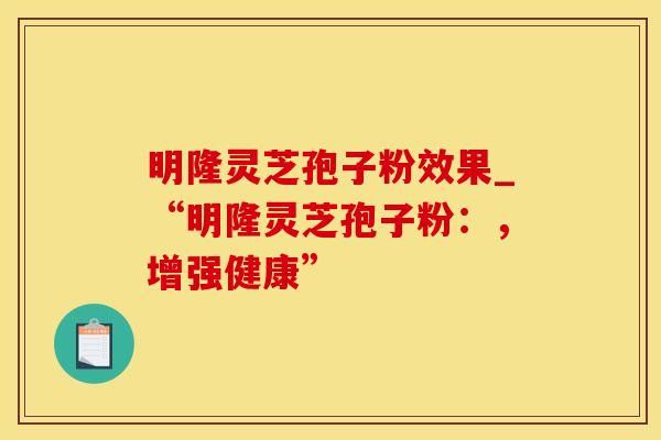 明隆灵芝孢子粉效果_“明隆灵芝孢子粉：，增强健康”
