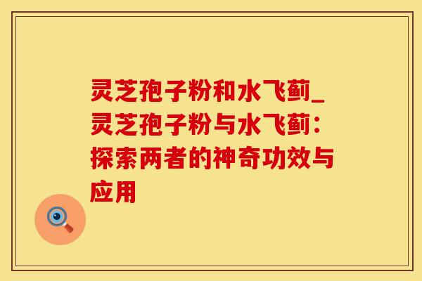 灵芝孢子粉和水飞蓟_灵芝孢子粉与水飞蓟：探索两者的神奇功效与应用