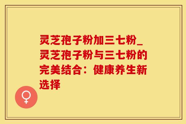 灵芝孢子粉加三七粉_灵芝孢子粉与三七粉的完美结合：健康养生新选择