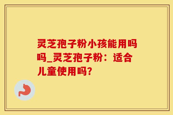 灵芝孢子粉小孩能用吗吗_灵芝孢子粉:适合儿童使用吗?