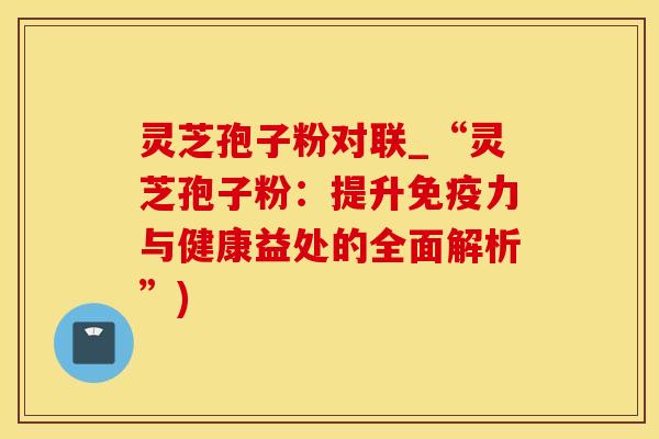 灵芝孢子粉对联_“灵芝孢子粉：提升免疫力与健康益处的全面解析”)