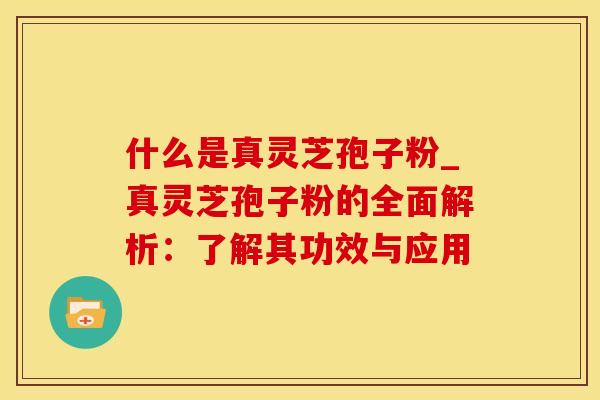 什么是真灵芝孢子粉_真灵芝孢子粉的全面解析：了解其功效与应用