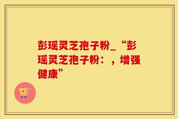 彭瑶灵芝孢子粉_“彭瑶灵芝孢子粉：，增强健康”