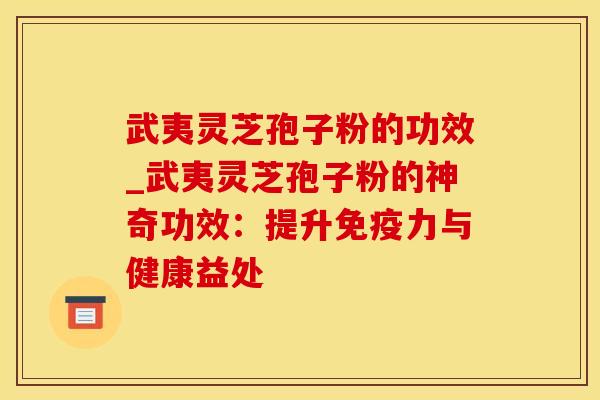 武夷灵芝孢子粉的功效_武夷灵芝孢子粉的神奇功效：提升免疫力与健康益处
