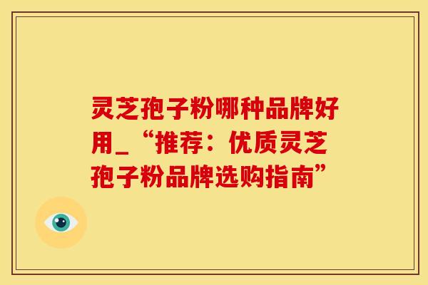 灵芝孢子粉哪种品牌好用_“推荐：优质灵芝孢子粉品牌选购指南”