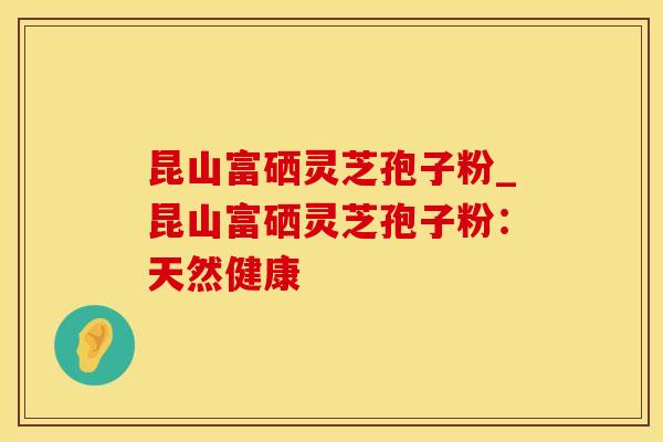 昆山富硒灵芝孢子粉_昆山富硒灵芝孢子粉：天然健康