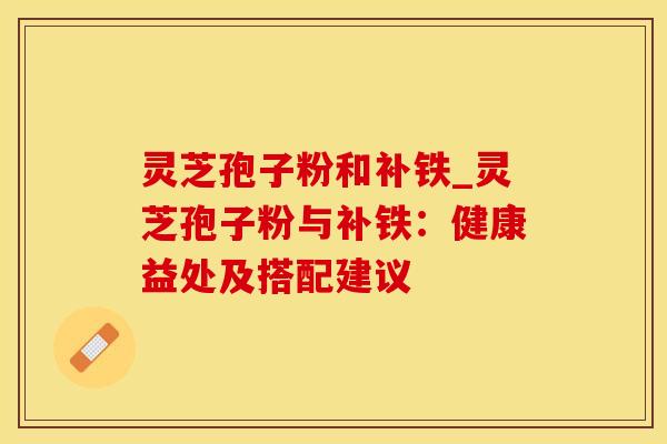 灵芝孢子粉和补铁_灵芝孢子粉与补铁：健康益处及搭配建议