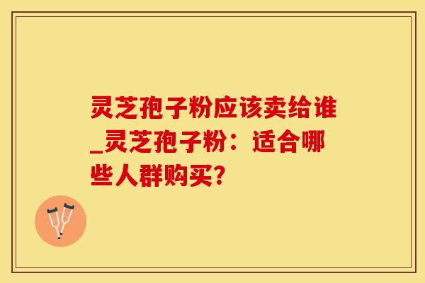 灵芝孢子粉应该卖给谁_灵芝孢子粉：适合哪些人群购买？