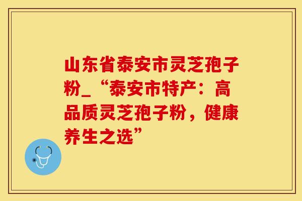 山东省泰安市灵芝孢子粉_“泰安市特产:高品质灵芝孢子粉,健康养生之选” 山东省泰安市灵芝孢子粉_“泰安市特产:高品质灵芝孢子粉,健康养生之选”