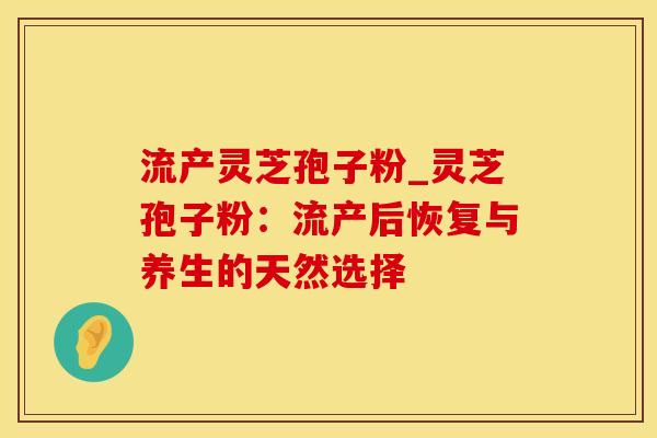 流产灵芝孢子粉_灵芝孢子粉：流产后恢复与养生的天然选择