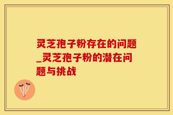 灵芝孢子粉存在的问题_灵芝孢子粉的潜在问题与挑战