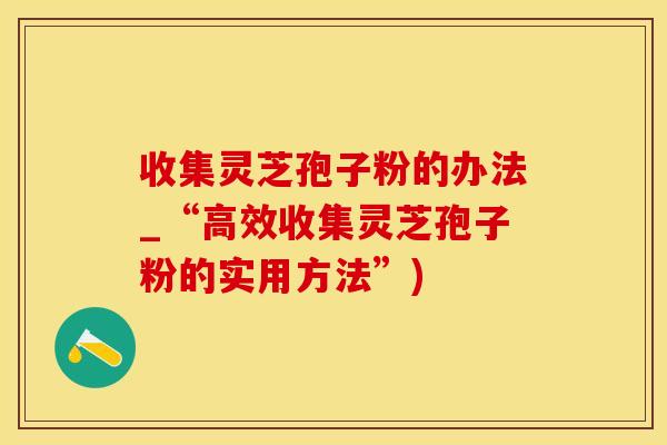 收集灵芝孢子粉的办法_“高效收集灵芝孢子粉的实用方法”)